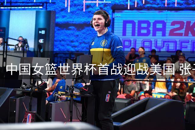 中国女篮世界杯首战迎战美国 张子宇领衔挑战霸主地位
